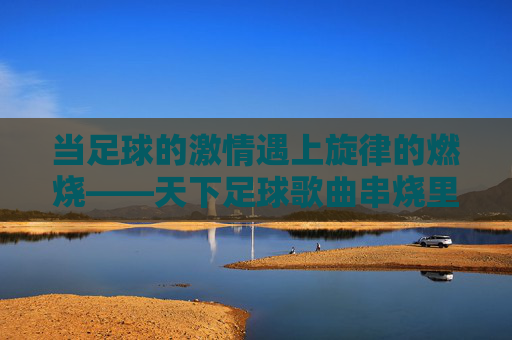 当足球的激情遇上旋律的燃烧——天下足球歌曲串烧里的热血与记忆,足球激情与旋律燃烧,天下足球歌曲串烧的热血记忆 当足球的激情遇上旋律的燃烧——天下足球歌曲串烧里的热血与记忆,足球激情与旋律燃烧,天下足球歌曲串烧的热血记忆