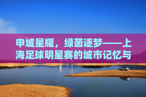申城星耀,绿茵逐梦——上海足球明星赛的城市记忆与足球情怀,申城星耀绿茵梦,上海足球明星赛的城市记忆与情怀 申城星耀,绿茵逐梦——上海足球明星赛的城市记忆与足球情怀,申城星耀绿茵梦,上海足球明星赛的城市记忆与情怀