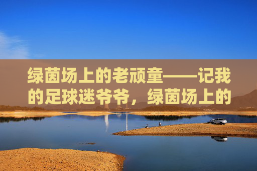 绿茵场上的老顽童——记我的足球迷爷爷,绿茵场上的老顽童爷爷 绿茵场上的老顽童——记我的足球迷爷爷,绿茵场上的老顽童爷爷