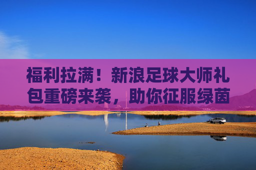 福利拉满!新浪足球大师礼包重磅来袭,助你征服绿茵赛场,福利拉满!新浪足球大师礼包重磅来袭,征服绿茵赛场 福利拉满!新浪足球大师礼包重磅来袭,助你征服绿茵赛场,福利拉满!新浪足球大师礼包重磅来袭,征服绿茵赛场