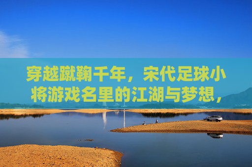 穿越蹴鞠千年,宋代足球小将游戏名里的江湖与梦想,宋代足球小将,蹴鞠千年江湖与梦想 穿越蹴鞠千年,宋代足球小将游戏名里的江湖与梦想,宋代足球小将,蹴鞠千年江湖与梦想