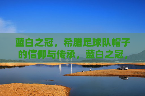 蓝白之冠，希腊足球队帽子的信仰与传承，蓝白之冠，希腊足球帽子的信仰与传承