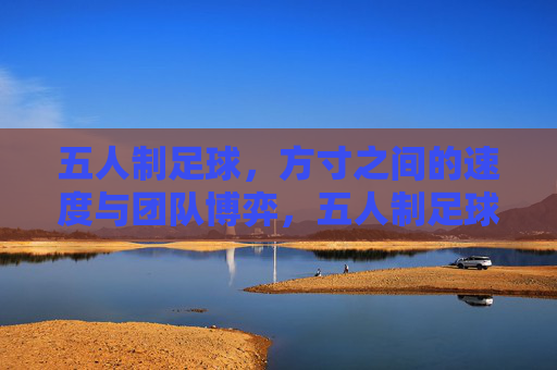 五人制足球，方寸之间的速度与团队博弈，五人制足球，方寸间的速度与团队博弈