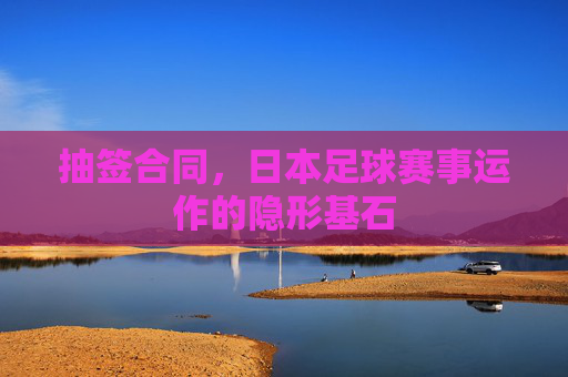 抽签合同,日本足球赛事运作的隐形基石 抽签合同,日本足球赛事运作的隐形基石