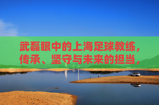 武磊眼中的上海足球教练,传承、坚守与未来的担当,武磊眼中的上海足球教练,传承、坚守与担当 武磊眼中的上海足球教练,传承、坚守与未来的担当,武磊眼中的上海足球教练,传承、坚守与担当