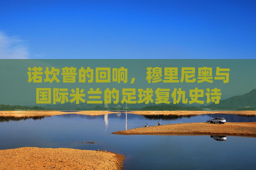 诺坎普的回响,穆里尼奥与国际米兰的足球复仇史诗 诺坎普的回响,穆里尼奥与国际米兰的足球复仇史诗
