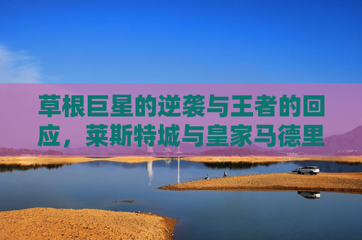 草根巨星的逆袭与王者的回应,莱斯特城与皇家马德里的足球史诗,草根逆袭,王者回响,莱斯特城与皇马的足球史诗 草根巨星的逆袭与王者的回应,莱斯特城与皇家马德里的足球史诗,草根逆袭,王者回响,莱斯特城与皇马的足球史诗