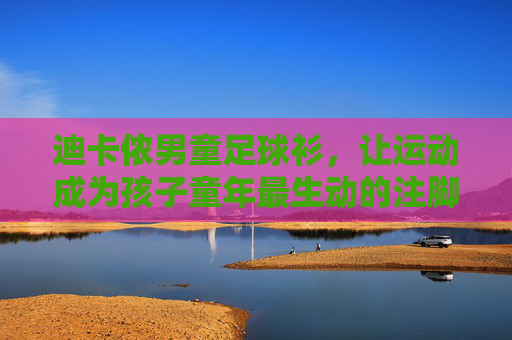 迪卡侬男童足球衫,让运动成为孩子童年最生动的注脚,迪卡侬男童足球衫,运动点亮童年生动注脚 迪卡侬男童足球衫,让运动成为孩子童年最生动的注脚,迪卡侬男童足球衫,运动点亮童年生动注脚