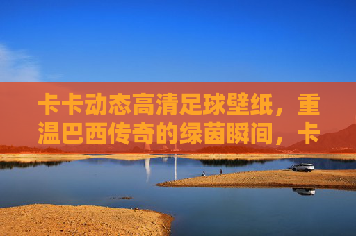 卡卡动态高清足球壁纸，重温巴西传奇的绿茵瞬间，卡卡动态高清壁纸，重温巴西传奇绿茵瞬间