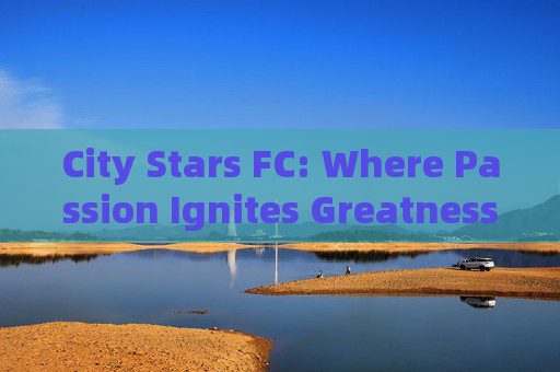 City Stars FC: Where Passion Ignites Greatness，City Stars FC: Where Passion Ignites Greatness