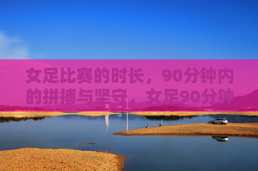 女足比赛的时长，90分钟内的拼搏与坚守，女足90分钟，拼搏与坚守的赛场答卷