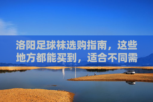 洛阳足球袜选购指南，这些地方都能买到，适合不同需求！洛阳足球袜选购指南，全渠道购买，适配不同需求