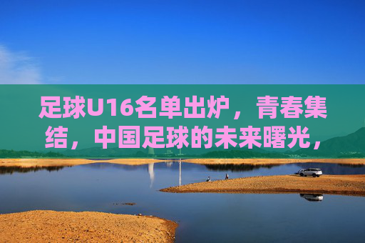 足球U16名单出炉,青春集结,中国足球的未来曙光,青春集结!U16名单出炉,中国足球未来曙光 足球U16名单出炉,青春集结,中国足球的未来曙光,青春集结!U16名单出炉,中国足球未来曙光
