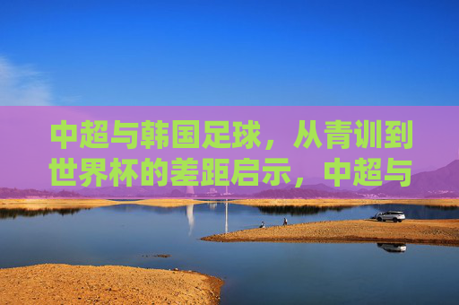 中超与韩国足球,从青训到世界杯的差距启示,中超与韩国足球,青训到世界杯的差距启示 中超与韩国足球,从青训到世界杯的差距启示,中超与韩国足球,青训到世界杯的差距启示