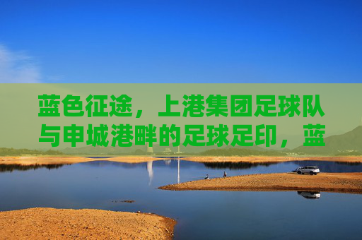 蓝色征途，上港集团足球队与申城港畔的足球足印，蓝色征途，申城港畔的上港足印