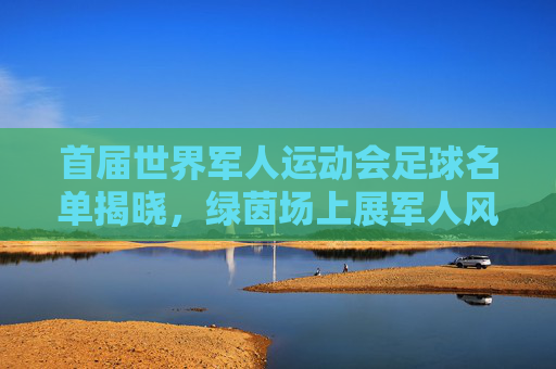 首届世界军人运动会足球名单揭晓，绿茵场上展军人风采，首届世界军人运动会足球名单揭晓 绿茵场上展军人风采