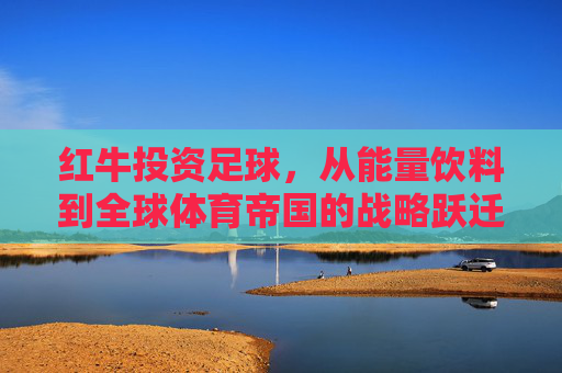 红牛投资足球,从能量饮料到全球体育帝国的战略跃迁,红牛足球投资,从能量饮料到全球体育帝国的战略跃迁 红牛投资足球,从能量饮料到全球体育帝国的战略跃迁,红牛足球投资,从能量饮料到全球体育帝国的战略跃迁