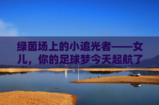 绿茵场上的小追光者——女儿,你的足球梦今天起航了 绿茵场上的小追光者——女儿,你的足球梦今天起航了