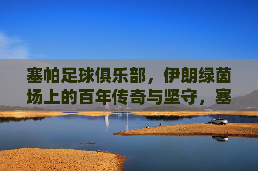 塞帕足球俱乐部,伊朗绿茵场上的百年传奇与坚守,塞帕足球俱乐部,伊朗绿茵场的百年传奇与坚守 塞帕足球俱乐部,伊朗绿茵场上的百年传奇与坚守,塞帕足球俱乐部,伊朗绿茵场的百年传奇与坚守
