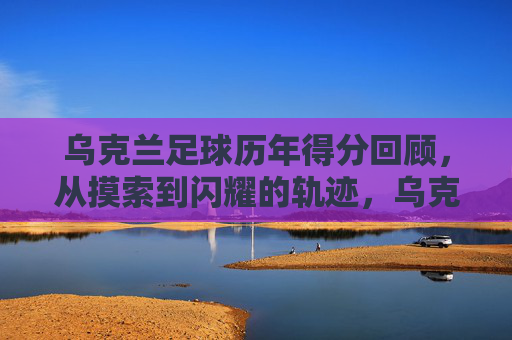 乌克兰足球历年得分回顾,从摸索到闪耀的轨迹,乌克兰足球得分轨迹,从摸索到闪耀 乌克兰足球历年得分回顾,从摸索到闪耀的轨迹,乌克兰足球得分轨迹,从摸索到闪耀