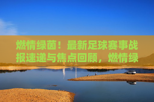 燃情绿茵！最新足球赛事战报速递与焦点回顾，燃情绿茵，最新足球赛事战报速递与焦点回顾