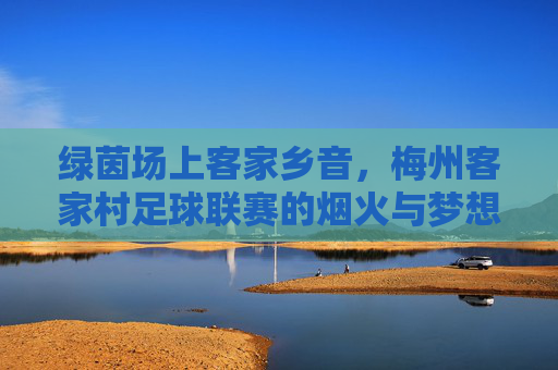 绿茵场上客家乡音,梅州客家村足球联赛的烟火与梦想,客家村绿茵场,乡音烟火里的足球梦想 绿茵场上客家乡音,梅州客家村足球联赛的烟火与梦想,客家村绿茵场,乡音烟火里的足球梦想