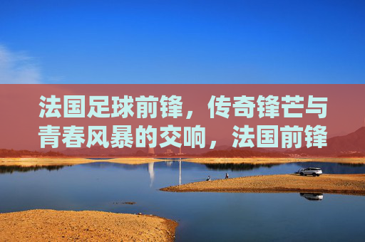 法国足球前锋，传奇锋芒与青春风暴的交响，法国前锋，传奇锋芒与青春风暴的交响