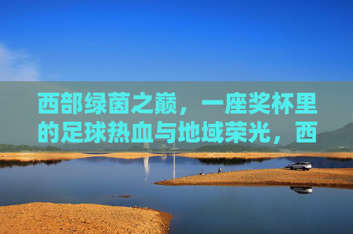 西部绿茵之巅,一座奖杯里的足球热血与地域荣光,西部绿茵之巅,奖杯里的热血与荣光 西部绿茵之巅,一座奖杯里的足球热血与地域荣光,西部绿茵之巅,奖杯里的热血与荣光