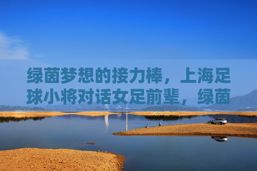 绿茵梦想的接力棒,上海足球小将对话女足前辈,绿茵梦想接力棒,上海足球小将对话女足前辈 绿茵梦想的接力棒,上海足球小将对话女足前辈,绿茵梦想接力棒,上海足球小将对话女足前辈