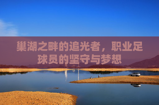 巢湖之畔的追光者,职业足球员的坚守与梦想 巢湖之畔的追光者,职业足球员的坚守与梦想