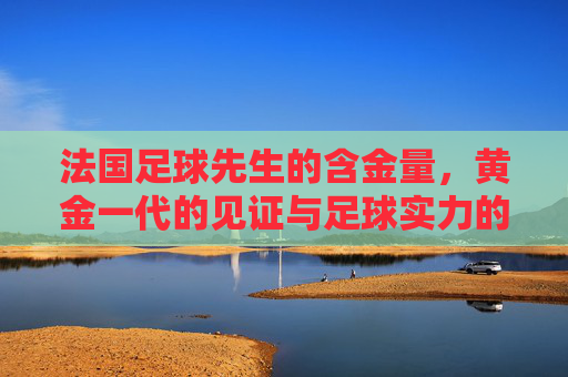 法国足球先生的含金量,黄金一代的见证与足球实力的标尺,法国足球先生的含金量,黄金一代见证与足球实力标尺 法国足球先生的含金量,黄金一代的见证与足球实力的标尺,法国足球先生的含金量,黄金一代见证与足球实力标尺
