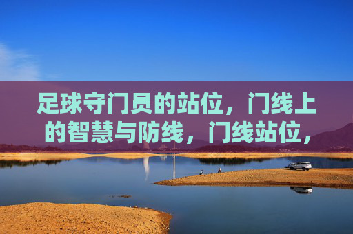 足球守门员的站位，门线上的智慧与防线，门线站位，足球守门员的智慧防线