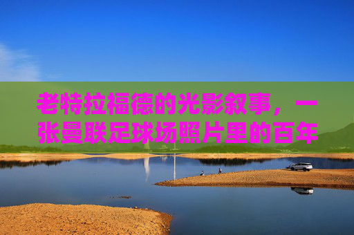 老特拉福德的光影叙事，一张曼联足球场照片里的百年心跳，老特拉福德光影里的百年心跳