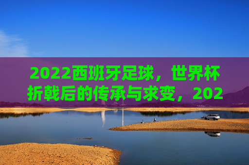 2022西班牙足球，世界杯折戟后的传承与求变，2022西班牙足球，世界杯折戟后的传承与求变