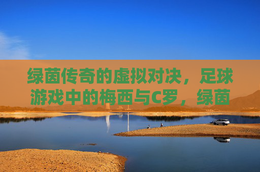 绿茵传奇的虚拟对决，足球游戏中的梅西与C罗，绿茵传奇，游戏中的梅西C罗巅峰对决