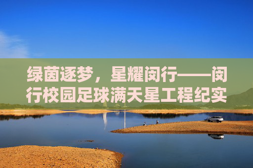 绿茵逐梦，星耀闵行——闵行校园足球满天星工程纪实，绿茵逐梦，星耀闵行——闵行校园足球满天星工程纪实