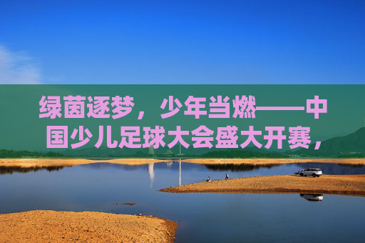 绿茵逐梦,少年当燃——中国少儿足球大会盛大开赛,绿茵逐梦,少年当燃——中国少儿足球大会盛大开赛 绿茵逐梦,少年当燃——中国少儿足球大会盛大开赛,绿茵逐梦,少年当燃——中国少儿足球大会盛大开赛