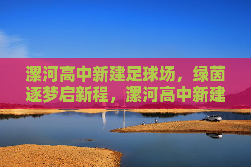 漯河高中新建足球场,绿茵逐梦启新程,漯河高中新建足球场绿茵逐梦启新程 漯河高中新建足球场,绿茵逐梦启新程,漯河高中新建足球场绿茵逐梦启新程