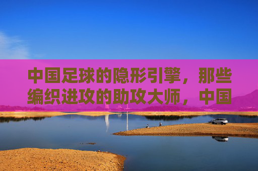中国足球的隐形引擎,那些编织进攻的助攻大师,中国足球的隐形引擎,编织进攻的助攻大师 中国足球的隐形引擎,那些编织进攻的助攻大师,中国足球的隐形引擎,编织进攻的助攻大师