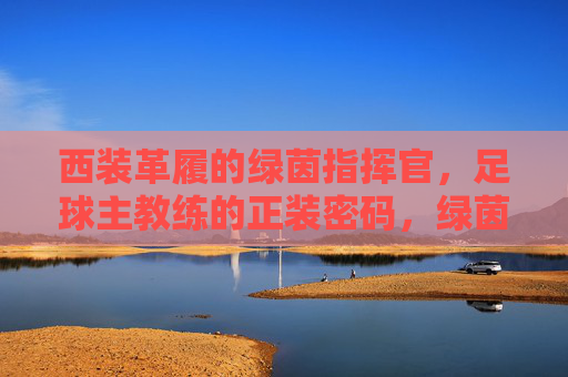西装革履的绿茵指挥官,足球主教练的正装密码,绿茵指挥官的正装密码 西装革履的绿茵指挥官,足球主教练的正装密码,绿茵指挥官的正装密码