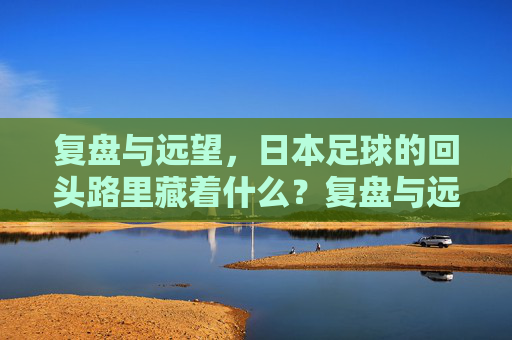 复盘与远望，日本足球的回头路里藏着什么？复盘与远望，日本足球回头路里的启示