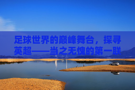 足球世界的巅峰舞台,探寻英超——当之无愧的第一联赛,巅峰舞台,英超当之无愧的第一联赛 足球世界的巅峰舞台,探寻英超——当之无愧的第一联赛,巅峰舞台,英超当之无愧的第一联赛