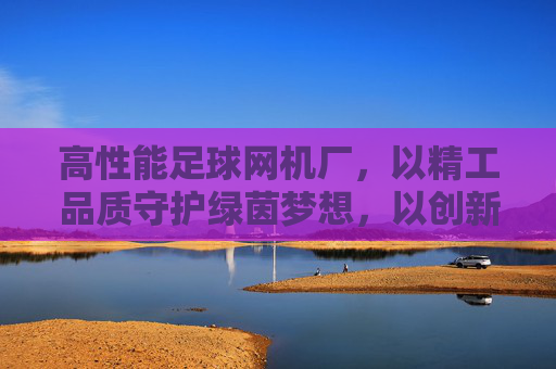 高性能足球网机厂,以精工品质守护绿茵梦想,以创新科技引领行业标准,高性能足球网机厂,精工守护绿茵梦,创新引领行业标准 高性能足球网机厂,以精工品质守护绿茵梦想,以创新科技引领行业标准,高性能足球网机厂,精工守护绿茵梦,创新引领行业标准
