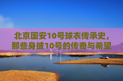 北京国安10号球衣传承史,那些身披10号的传奇与希望 北京国安10号球衣传承史,那些身披10号的传奇与希望
