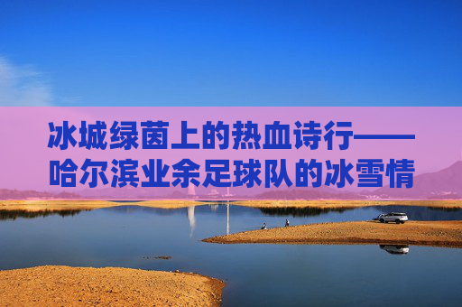 冰城绿茵上的热血诗行——哈尔滨业余足球队的冰雪情缘，冰城绿茵热血诗行——哈尔滨业余足球队冰雪情缘