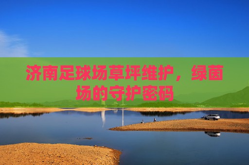 济南足球场草坪维护,绿茵场的守护密码 济南足球场草坪维护,绿茵场的守护密码
