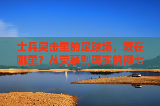 士兵突击里的足球场,藏在哪里?从荧幕到现实的钢七连印记,寻迹士兵突击足球场,荧幕到现实的钢七连印记 士兵突击里的足球场,藏在哪里?从荧幕到现实的钢七连印记,寻迹士兵突击足球场,荧幕到现实的钢七连印记
