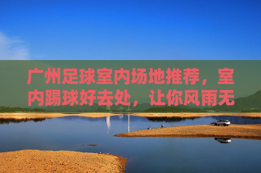 广州足球室内场地推荐,室内踢球好去处,让你风雨无阻畅享绿茵激情,广州室内足球场地推荐,风雨无阻畅享绿茵激情 广州足球室内场地推荐,室内踢球好去处,让你风雨无阻畅享绿茵激情,广州室内足球场地推荐,风雨无阻畅享绿茵激情