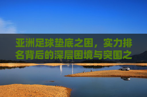 亚洲足球垫底之困,实力排名背后的深层困境与突围之路,亚洲足球垫底困局,深层困境与突围之路 亚洲足球垫底之困,实力排名背后的深层困境与突围之路,亚洲足球垫底困局,深层困境与突围之路