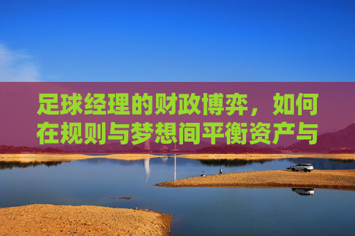 足球经理的财政博弈,如何在规则与梦想间平衡资产与未来,足球经理的财政博弈,在规则与梦想间平衡资产与未来 足球经理的财政博弈,如何在规则与梦想间平衡资产与未来,足球经理的财政博弈,在规则与梦想间平衡资产与未来